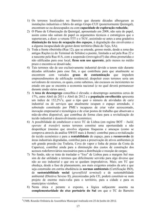 17
1) Os terrenos localizados no Barreiro que durante décadas albergaram as
instalações industriais e fabris do antigo Grupo CUF (posteriormente Quimigal),
encontram-se ou desocupados ou com capacidade de exploração reduzida;
2) O Plano de Urbanização da Quimigal, apresentado em 2008, não saiu do papel,
assim como não saíram do papel os argumentos técnicos e estratégicos que o
suportavam, a dizer: a vetusta TTT e o TGV, assistindo-se antes a uma gradativa
diminuição da taxa de ocupação dos espaços, à degradação das envolventes e
a alguma incapacidade do gestor deste território (Baía do Tejo, SA);
3) Toda a frente ribeirinha (Rua 12), que se estende, grosso modo, desde a zona das
antigas Rações (e do Terminal de Sólidos) a poente, limitada a sul pela Rua 22 e
a nascente pela Rua 41A, com a suspensão (irrevogável?) das obras prometidas e
não edificadas para esse local, ficou sem uso aparente, pelo menos no médio
prazo e encontra-se desativada;
4) Tais terrenos são de uso exclusivamente industrial devido a terem sido durante
décadas utilizados para esse fim, o que contribuiu para que atualmente se
encontrem com variados graus de contaminação que impedem
empreendimentos de edificação residencial; despoluir esses terrenos seria um
sorvedouro de recursos, os quais, como sabemos, são escassos ou inexistentes no
estado em que se encontra a economia nacional (e no qual deverá permanecer
durante ainda vários anos);
5) A taxa de desemprego concelhia é elevada; o desemprego aumentou cerca de
17%, entre Abril de 2011 e Abril de 2012 e a população envelhecida apresenta
um índice de 152,2%6
e, quer o tipo quer o número de atividades de cariz
industrial ou de serviços que atualmente ocupam o espaço arrendado, é
sobretudo constituído por PME´s incapazes de criar valor acrescentado,
inovação empresarial e tecnológica e de criar postos de trabalho que absorvam a
mão-de-obra disponível, que contribua de forma clara para a revitalização do
tecido industrial e desenvolvimento económico;
6) A possibilidade de estabelecer o novo TC de Lisboa (em regime BOT – build,
operate & transfer) nestes terrenos constitui uma oportunidade a não
desperdiçar (mesmo que envolva algumas fraquezas e ameaças (como se
comprova através da análise SWOT mais à frente): contribui para a revitalização
do tecido económico e para a rentabilidade do espaço, para a reconversão de
áreas industriais degradadas, contribui para a preservação de ativos ambientais já
sob grande pressão (na Trafaria, Cova do vapor e linha de praias da Costa da
Caparica), contribui ainda para a diminuição dos custos de construção dos
acessos rodoferroviários necessários para a distribuição e receção de cargas;
7) No fundo, não se trata de trasladar o “lixo” de Lisboa para a margem Sul mas
sim de dar utilidade a terrenos que dificilmente servirão para algo diverso que
não ao uso industrial e que ora se quedam improdutivos. Mais; um TC que
obedeça, desde a fase de planeamento, aos mais exigentes estados da arte e que
seja construído em estrita obediência às normas ambientais (Certificação ISO),
de sustentabilidade social (greenfileld terminal) e de sustentabilidade
ambiental (Diretiva Seveso II), preconizadas pela CE, poderá constituir-se num
projeto de enorme mais-valia para o território, para a cidade e para os
municípios vizinhos;
8) Nesta ótica e perante o exposto, a lógica subjacente assenta na
complementaridade do eixo portuário do Sul em que o TC do Barreiro
6
CMB, Reunião Ordinária da Assembleia Municipal realizada em 25 de Junho de 2012.
 