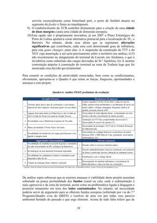 18
serviria essencialmente como hinterland port, o porto de Setúbal atuaria no
segmento do feeder e Sines no transhipment.
9) O estabelecimento do TCB contribui diretamente para a criação de uma cidade
de duas margens e para uma cidade de dimensão europeia;
10) Esta opção não é propriamente inovadora, já em 2007 o Plano Estratégico do
Porto de Lisboa apontava como alternativa potencial para a localização do TC, o
Barreiro. No entanto, desde essa altura que se registaram alterações
significativas que contribuem, cada uma com determinado grau de influência,
para este game changer; entre elas: i) A suspensão da construção da TTT e do
TGV cuja amarração a sul seria precisamente sobre o território em análise; ii) O
não investimento no alargamento do terminal da Liscont, em Alcântara, o que o
inviabiliza como substituto das cargas desviadas de St.ª Apolónia; iii) A enorme
contestação popular à construção do terminal na zona da Trafaria logo que foi
anunciada essa decisão governamental.
Para resumir as condições de atratividade enunciadas, bem como as condicionantes,
obviamente, apresenta-se o Quadro 6 que reúne as forças, fraquezas, oportunidades e
ameaças a este projeto.
Quadro 6. Análise SWOT preliminar de avaliação
Da análise supra sobressai que as maiores ameaças à viabilidade deste projeto assentam
sobretudo na pouca profundidade dos fundos (canal ou cala, onde a sedimentação é
mais agressiva) e da zona do terminal, assim como na problemática ligada à dragagem e
posterior tratamento em terra dos lodos contaminados. No entanto, tal necessidade
poderia servir de argumento para se obterem fundos europeus (sobretudo por via do 7.º
Programa-Quadro e/ou do QREN) e resolver de uma vez por todas esse passivo
ambiental herdado do passado e que urge eliminar. Acima de tudo falta referir que de
1 1
2 2
5 5
1 1
2 2
3 3 Perturbações com o tráfego fluvial
Strenghts (Forças) Weaknesses (Fraquezas)
Terrenos aptos para o tipo de construção e com espaço
disponível; fraco impacto visual para quem vive na cidade
Fundos marinhos (-9,5m/-10,5m ZH), e calas do mar da
Palha, podem tornar problemático o acolhimento de navios de
maior calado e obrigar a dragagens frequentes (indíce de
aptidão portuária atual de 6/8)*
Ligação ferroviária direta ao Pinhal Novo e daí à Linha do
Sul e à Linha do Norte (via ramal de Vendas Novas)
Necessidade de tratar algumas lamas contaminadas em terra
devido à elevada concentração de metais pesados
3 Proximidade com a Plataforma Logística do Poceirão 3
Amarração da TTT fica comprometida nesse local (?)
Necessidade de reserva de terrenos (?)
4 Maior proximidade à Ponte Vasco da Gama 4
Necessidade de prolongar o IC21 até ao Terminal; Remoção
do Hipermercado
* Segundo o Índice de Aptidão Portuária emfunção da Profundidade; Prof. Mário Teles, Andreia Barata (2010) in: Aspetos Técnicos de Navegabilidade do Tejo
Opportunities (Oportunidades) Threats (Ameaças)
Possibilidade de estabelecer um polo logístico e atividades
de valor acrescentado na ZIL contígua e já disponível
(Quimiparque)
Pressão sobre os acessos rodoferroviários
Revitalização de área industrial fortemente deprimida
Pressão ambiental durante a fase de construção com emissões
de fumos e partículas nocivas; alteração do ambiente sonoro
Ressuspenção de material sedimentar e concentração de
hidrocarbonetos e óleos (na fase de construção)
4 4Criação de emprego direto, indireto e induzido
Possibilidade de transbordo de cargas para barcaças com
ligação à margem norte
Necessidade de conjugar interesses corporativos de partes
diversas (APL, CMB, Baía do Tejo, população, associações
ambientalistas, etc)
Possibilidade de candidatura a fundos comunitários para
despoluir o leito do rio
 