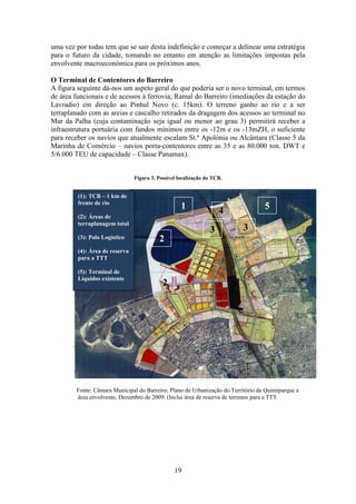 19
uma vez por todas tem que se sair desta indefinição e começar a delinear uma estratégia
para o futuro da cidade, tomando no entanto em atenção as limitações impostas pela
envolvente macroeconómica para os próximos anos.
O Terminal de Contentores do Barreiro
A figura seguinte dá-nos um aspeto geral do que poderia ser o novo terminal, em termos
de área funcionais e de acessos à ferrovia; Ramal do Barreiro (imediações da estação do
Lavradio) em direção ao Pinhal Novo (c. 15km). O terreno ganho ao rio e a ser
terraplanado com as areias e cascalho retirados da dragagem dos acessos ao terminal no
Mar da Palha (cuja contaminação seja igual ou menor ao grau 3) permitirá receber a
infraestrutura portuária com fundos mínimos entre os -12m e os -13mZH, o suficiente
para receber os navios que atualmente escalam St.ª Apolónia ou Alcântara (Classe 5 da
Marinha de Comércio – navios porta-contentores entre as 35 e as 80.000 ton. DWT e
5/6.000 TEU de capacidade – Classe Panamax).
Figura 3. Possível localização do TCB.
Fonte: Câmara Municipal do Barreiro; Plano de Urbanização do Território da Quimiparque a
área envolvente, Dezembro de 2009. (Inclui área de reserva de terrenos para a TTT.
(1): TCB – 1 km de
frente de rio
(2): Áreas de
terraplanagem total
(3): Polo Logístico
(4): Área de reserva
para a TTT
(5): Terminal de
Líquidos existente
1
2
3
4
5
2
3
 