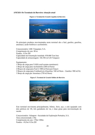 20
ANEXO: Os Terminais do Barreiro: situação atual
Figura 4. Terminal de Granéis Líquidos do Barreiro
Os principais produtos movimentados neste terminal são o fuel, gasóleo, gasolina,
amoníaco, ácido fosfórico e acrilonitrilo.
Concessionário: LBC-Tanquipor, S.A.
Comprimento do cais: 80 m
Fundos: -9.5m ZH
Capacidade movimentação instalada: 830.000 Ton/Ano
Capacidade de armazenagem: 166.586 m3 (26 Tanques)
Equipamento:
1 Braço de carga para VAM (venil acetato monómero)
1 Braço de carga para Acrilonitrilo (200 m3/hora)
2 Braços de carga para Fuel (1 000 m3/hora por braço)
2 Braços de carga para Combustíveis (Gasolina: 540 m3/hora – Gasóleo: 900 m3/h)
1 Braço de carga par Amoníaco (750 m3/hora)
Figura 5. Terminal de Granéis Sólidos do Barreiro
Este terminal movimenta principalmente, biletes, ferro, aço, e está equipado com
dois pórticos de 10t, três guindastes de via, e duas gruas para movimentação de
sucata.
Concessionário: Atlanport - Sociedade de Exploração Portuária, S.A.
Área concessionada: 2 Ha
Comprimento do cais: 170m+200m
Fundos: -10,5m/-9.5m ZH
 