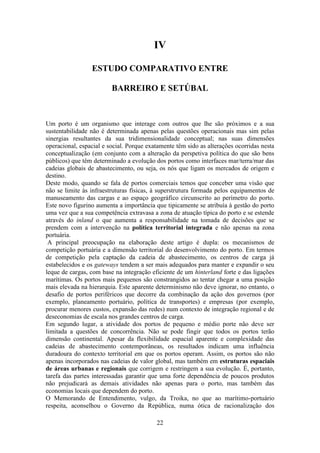 22
IV
ESTUDO COMPARATIVO ENTRE
BARREIRO E SETÚBAL
Um porto é um organismo que interage com outros que lhe são próximos e a sua
sustentabilidade não é determinada apenas pelas questões operacionais mas sim pelas
sinergias resultantes da sua tridimensionalidade conceptual; nas suas dimensões
operacional, espacial e social. Porque exatamente têm sido as alterações ocorridas nesta
conceptualização (em conjunto com a alteração da perspetiva política do que são bens
públicos) que têm determinado a evolução dos portos como interfaces mar/terra/mar das
cadeias globais de abastecimento, ou seja, os nós que ligam os mercados de origem e
destino.
Deste modo, quando se fala de portos comerciais temos que conceber uma visão que
não se limite às infraestruturas físicas, à superstrutura formada pelos equipamentos de
manuseamento das cargas e ao espaço geográfico circunscrito ao perímetro do porto.
Este novo figurino aumenta a importância que tipicamente se atribuía à gestão do porto
uma vez que a sua competência extravasa a zona de atuação típica do porto e se estende
através do inland o que aumenta a responsabilidade na tomada de decisões que se
prendem com a intervenção na política territorial integrada e não apenas na zona
portuária.
A principal preocupação na elaboração deste artigo é dupla: os mecanismos de
competição portuária e a dimensão territorial do desenvolvimento do porto. Em termos
de competição pela captação da cadeia de abastecimento, os centros de carga já
estabelecidos e os gateways tendem a ser mais adequados para manter e expandir o seu
leque de cargas, com base na integração eficiente de um hinterland forte e das ligações
marítimas. Os portos mais pequenos são constrangidos ao tentar chegar a uma posição
mais elevada na hierarquia. Este aparente determinismo não deve ignorar, no entanto, o
desafio de portos periféricos que decorre da combinação da ação dos governos (por
exemplo, planeamento portuário, política de transportes) e empresas (por exemplo,
procurar menores custos, expansão das redes) num contexto de integração regional e de
deseconomias de escala nos grandes centros de carga.
Em segundo lugar, a atividade dos portos de pequeno e médio porte não deve ser
limitada a questões de concorrência. Não se pode fingir que todos os portos terão
dimensão continental. Apesar da flexibilidade espacial aparente e complexidade das
cadeias de abastecimento contemporâneas, os resultados indicam uma influência
duradoura do contexto territorial em que os portos operam. Assim, os portos são não
apenas incorporados nas cadeias de valor global, mas também em estruturas espaciais
de áreas urbanas e regionais que corrigem e restringem a sua evolução. É, portanto,
tarefa das partes interessadas garantir que uma forte dependência de poucos produtos
não prejudicará as demais atividades não apenas para o porto, mas também das
economias locais que dependem do porto.
O Memorando de Entendimento, vulgo, da Troika, no que ao marítimo-portuário
respeita, aconselhou o Governo da República, numa ótica de racionalização dos
 