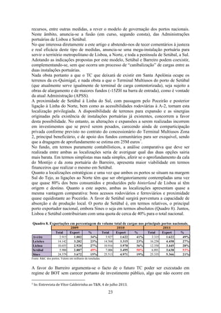 23
recursos, entre outras medidas, a rever o modelo de governação dos portos nacionais.
Neste âmbito, anuncia-se a fusão (em curso, segundo consta), das Administrações
portuárias de Lisboa e Setúbal.
No que interessa diretamente a este artigo e abstendo-nos de tecer comentários à justeza
e real eficácia deste tipo de medidas, anuncia-se uma mega-instalação portuária para
servir o território metropolitano de Lisboa, a Norte, e toda a península de Setúbal, a Sul.
Adotando as indicações propostas por este modelo, Setúbal e Barreiro podem coexistir,
complementando-se, sem que ocorra um processo de “canibalização” de cargas entre as
duas instalações portuárias.
Nada obsta portanto a que o TC que deixará de existir em Santa Apolónia ocupe os
terrenos da ex-Quimigal, e nada obsta a que o Terminal Multiusos do porto de Setúbal
(que atualmente serve igualmente de terminal de carga contentorizada), seja sujeito a
obras de alargamento e de maiores fundos (-15ZH na barra de entrada), como é vontade
da atual Administração (APSS).
A proximidade de Setúbal à Linha do Sul, com passagem pelo Poceirão e posterior
ligação à Linha do Norte, bem como as acessibilidades rodoviárias à A-2, tornam esta
localização privilegiada. A disponibilidade de terrenos para expansão e as sinergias
originadas pela existência de instalações portuárias já existentes, concorrem a favor
desta possibilidade. No entanto, as alterações e expansões a serem realizadas incorrem
em investimentos que se prevê serem pesados, carecendo ainda de comparticipação
privada conforme previsto no contrato do concessionário do Terminal Multiusos Zona
2, principal beneficiário, e de apoio dos fundos comunitários para ser exequível, sendo
que a dragagem de aprofundamento se estima em 25M euros7
.
No fundo, em termos puramente contabilísticos, a análise comparativa que deve ser
realizada entre ambas as localizações seria de averiguar qual das duas opções sairia
mais barata. Em termos simplistas mas nada simples, aferir se o aprofundamento da cala
do Montijo e da zona portuária do Barreiro, apresenta maior viabilidade em termos
financeiros que realizar o mesmo em Setúbal.
Quanto a localizações estratégicas e uma vez que ambos os portos se situam na margem
Sul do Tejo, as ligações ao Norte têm que ser obrigatoriamente contempladas uma vez
que quase 80% dos bens consumidos e produzidos pelo hinterland de Lisboa aí têm
origem e destino. Quanto a este aspeto, ambas as localizações apresentam quase a
mesma vantagem comparativa: bons acessos rodoviários e ferroviários e proximidade
quase equidistante ao Poceirão. A favor de Setúbal surgirá porventura a capacidade de
absorção e de produção local. O porto de Setúbal é, em termos relativos, o principal
porto exportador nacional, embora Sines o seja em termos absolutos (Quadro 8). Juntos,
Lisboa e Setúbal contribuiriam com uma quota de cerca de 40% para o total nacional.
Quadro 8. Exportações em percentagem do volume total de cargas nos principais portos nacionais.
Fonte: R&C dos portos. Valore em milhares de toneladas.
A favor do Barreiro argumenta-se o facto de o futuro TC poder ser executado em
regime de BOT sem carecer portanto de investimento público, algo que não ocorre em
7 In: Entrevista de Vítor Caldeirinha ao T&N, 4 de julho 2013.
Total Export % Total Export % Total Export %
Aveiro 2.915 1.002 34% 3.927 1.622 41% 3.315 1.622 49%
Leixões 14.142 3.282 23% 14.568 3.315 23% 16.258 4.458 27%
Lisboa 10.655 2.920 27% 10.916 3.970 36% 12.358 3.445 28%
Setúbal 5.900 2.887 49% 7.006 3.495 50% 6.891 3.638 53%
Sines 24.379 3.672 15% 25.513 4.971 19% 25.335 5.366 21%
2009 2010 2011
 