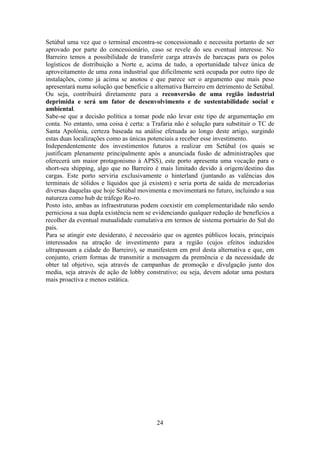 24
Setúbal uma vez que o terminal encontra-se concessionado e necessita portanto de ser
aprovado por parte do concessionário, caso se revele do seu eventual interesse. No
Barreiro temos a possibilidade de transferir carga através de barcaças para os polos
logísticos de distribuição a Norte e, acima de tudo, a oportunidade talvez única de
aproveitamento de uma zona industrial que dificilmente será ocupada por outro tipo de
instalações, como já acima se anotou e que parece ser o argumento que mais peso
apresentará numa solução que beneficie a alternativa Barreiro em detrimento de Setúbal.
Ou seja, contribuirá diretamente para a reconversão de uma região industrial
deprimida e será um fator de desenvolvimento e de sustentabilidade social e
ambiental.
Sabe-se que a decisão política a tomar pode não levar este tipo de argumentação em
conta. No entanto, uma coisa é certa: a Trafaria não é solução para substituir o TC de
Santa Apolónia, certeza baseada na análise efetuada ao longo deste artigo, surgindo
estas duas localizações como as únicas potenciais a receber esse investimento.
Independentemente dos investimentos futuros a realizar em Setúbal (os quais se
justificam plenamente principalmente após a anunciada fusão de administrações que
oferecerá um maior protagonismo à APSS), este porto apresenta uma vocação para o
short-sea shipping, algo que no Barreiro é mais limitado devido à origem/destino das
cargas. Este porto serviria exclusivamente o hinterland (juntando as valências dos
terminais de sólidos e líquidos que já existem) e seria porta de saída de mercadorias
diversas daquelas que hoje Setúbal movimenta e movimentará no futuro, incluindo a sua
natureza como hub de tráfego Ro-ro.
Posto isto, ambas as infraestruturas podem coexistir em complementaridade não sendo
perniciosa a sua dupla existência nem se evidenciando qualquer redução de benefícios a
recolher da eventual mutualidade cumulativa em termos de sistema portuário do Sul do
país.
Para se atingir este desiderato, é necessário que os agentes públicos locais, principais
interessados na atração de investimento para a região (cujos efeitos induzidos
ultrapassam a cidade do Barreiro), se manifestem em prol desta alternativa e que, em
conjunto, criem formas de transmitir a mensagem da premência e da necessidade de
obter tal objetivo, seja através de campanhas de promoção e divulgação junto dos
media, seja através de ação de lobby construtivo; ou seja, devem adotar uma postura
mais proactiva e menos estática.
 