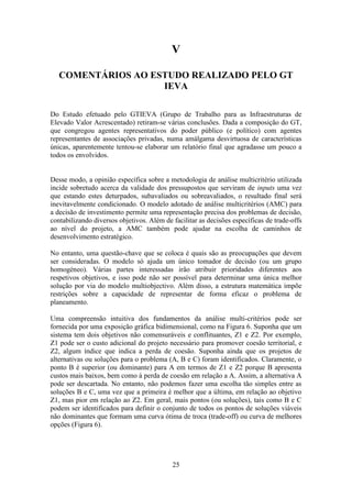 25
V
COMENTÁRIOS AO ESTUDO REALIZADO PELO GT
IEVA
Do Estudo efetuado pelo GTIEVA (Grupo de Trabalho para as Infraestruturas de
Elevado Valor Acrescentado) retiram-se várias conclusões. Dada a composição do GT,
que congregou agentes representativos do poder público (e político) com agentes
representantes de associações privadas, numa amálgama desvirtuosa de características
únicas, aparentemente tentou-se elaborar um relatório final que agradasse um pouco a
todos os envolvidos.
Desse modo, a opinião específica sobre a metodologia de análise multicritério utilizada
incide sobretudo acerca da validade dos pressupostos que serviram de inputs uma vez
que estando estes deturpados, subavaliados ou sobreavaliados, o resultado final será
inevitavelmente condicionado. O modelo adotado de análise multicritérios (AMC) para
a decisão de investimento permite uma representação precisa dos problemas de decisão,
contabilizando diversos objetivos. Além de facilitar as decisões específicas de trade-offs
ao nível do projeto, a AMC também pode ajudar na escolha de caminhos de
desenvolvimento estratégico.
No entanto, uma questão-chave que se coloca é quais são as preocupações que devem
ser consideradas. O modelo só ajuda um único tomador de decisão (ou um grupo
homogéneo). Várias partes interessadas irão atribuir prioridades diferentes aos
respetivos objetivos, e isso pode não ser possível para determinar uma única melhor
solução por via do modelo multiobjectivo. Além disso, a estrutura matemática impõe
restrições sobre a capacidade de representar de forma eficaz o problema de
planeamento.
Uma compreensão intuitiva dos fundamentos da análise multi-critérios pode ser
fornecida por uma exposição gráfica bidimensional, como na Figura 6. Suponha que um
sistema tem dois objetivos não comensuráveis e conflituantes, Z1 e Z2. Por exemplo,
Z1 pode ser o custo adicional do projeto necessário para promover coesão territorial, e
Z2, algum índice que indica a perda de coesão. Suponha ainda que os projetos de
alternativas ou soluções para o problema (A, B e C) foram identificados. Claramente, o
ponto B é superior (ou dominante) para A em termos de Z1 e Z2 porque B apresenta
custos mais baixos, bem como à perda de coesão em relação a A. Assim, a alternativa A
pode ser descartada. No entanto, não podemos fazer uma escolha tão simples entre as
soluções B e C, uma vez que a primeira é melhor que a última, em relação ao objetivo
Z1, mas pior em relação ao Z2. Em geral, mais pontos (ou soluções), tais como B e C
podem ser identificados para definir o conjunto de todos os pontos de soluções viáveis
não dominantes que formam uma curva ótima de troca (trade-off) ou curva de melhores
opções (Figura 6).
 