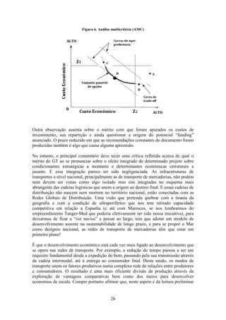26
Figura 6. Análise multicritério (AMC)
Outra observação assenta sobre o mérito com que foram apurados os custos de
investimento, sua repartição e ainda questionar a origem do potencial “funding”
anunciado. O prazo reduzido em que as recomendações constantes do documento foram
produzidas também é algo que causa alguma apreensão.
No entanto, o principal comentário deve tecer uma crítica refletida acerca de qual o
mérito do GT ao se pronunciar sobre o efeito integrado de determinado projeto sobre
condicionantes estratégicas a montante e determinantes económicas estruturais a
jusante. E essa integração parece ter sido negligenciada. As infraestruturas de
transportes a nível nacional, principalmente as de transporte de mercadorias, não podem
nem devem ser vistas como algo isolado mas sim integradas no esquema mais
abrangente das cadeias logísticas que unem a origem ao destino final. E essas cadeias de
distribuição não nascem nem morrem no território nacional; estão conectadas com as
Redes Globais de Distribuição. Uma visão que pretenda quebrar com a tirania da
geografia e com a condição de ultraperiférico que nos tem retirado capacidade
competitiva em relação a Espanha (e até com Marrocos, se nos lembrarmos do
empreendimento Tanger-Med que poderia efetivamente ter sido nossa iniciativa), para
deixarmos de ficar a “ver navios” a passar ao largo, tem que adotar um modelo de
desenvolvimento assente na sustentabilidade de longo prazo, e para se propor o Mar
como desígnio nacional, as redes de transporte de mercadorias têm que estar em
primeiro plano!
É que o desenvolvimento económico está cada vez mais ligado ao desenvolvimento que
se opera nas redes de transporte. Por exemplo, a redução do tempo passou a ser um
requisito fundamental desde a expedição do bem, passando pela sua transmissão através
da cadeia intermodal, até à entrega ao consumidor final. Deste modo, os modos de
transporte unem os fatores produtivos numa complexa rede de relações entre produtores
e consumidores. O resultado é uma mais eficiente divisão da produção através da
exploração de vantagens comparativas bem como dos meios para desenvolver
economias de escala. Cumpre portanto afirmar que, neste aspeto e da leitura preliminar
 
