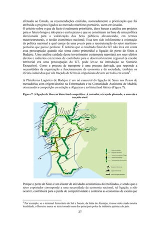 27
efetuada ao Estudo, as recomendações emitidas, nomeadamente a priorização que foi
atribuída a projetos ligados ao mercado marítimo-portuário, saem enviesadas.
O critério sobre o que de facto é realmente prioritário, deve basear a análise em projetos
para o futuro longo e não para o curto prazo e que se constituam na base de uma política
direcionada para a valorização dos bens públicos alavancando, em termos
macroestruturais, o tecido económico nacional. Essa tem sido infelizmente a orientação
da política nacional a qual carece de uma praxis para a reestruturação do setor marítimo-
portuário que parece perdurar. É notório que o resultado final do GT não leva em conta
essa preocupação quando não toma como primordial a ligação do porto de Sines a
Badajoz. Uma análise cuidada desse investimento certamente reportará aos seus efeitos
diretos e indiretos em termos de contributo para o desenvolvimento regional (a coesão
territorial era uma preocupação do GT, pode ler-se na introdução ao Sumário
Executivo). Como a procura de transporte é uma procura derivada, que responde a
necessidades da organização e funcionamento da economia e da sociedade, também os
efeitos induzidos que um traçado de ferrovia impulsiona devem ser tidos em conta8
.
A Plataforma Logística de Badajoz é um nó essencial da ligação de Sines aos fluxos de
mercadorias com origem/destino na Extremadura e na Comunidade Autónoma de Madrid,
otimizando a competição em relação a Algeciras e ao hinterland ibérico (Figura 7).
Figura 7. A ligação de Sines ao hinterland competitivo. A castanho, o traçado planeado, a amarelo o
traçado atual.
Porque o porto de Sines é um cluster de atividades económicas diversificadas, e sendo que o
setor exportador corresponde a uma necessidade da economia nacional, tal ligação, a não
ocorrer, contribuirá para a perda de competitividade e contraria as economias de escala que
8
Por exemplo, se o terminal ferroviário do Sul e Sueste, da linha do Alentejo, tivesse sido criado noutra
localidade, o Barreiro nunca se teria tornado num dos principais polos de indústria química do país.
 