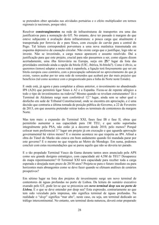 28
se pretendem obter apoiadas nas atividades portuárias e o efeito multiplicador em termos
regionais (e nacionais, porque não).
Resolver constrangimentos na rede de infraestruturas de transportes era uma das
justificativas para a nomeação do GT. No entanto, deve ter passado à margem do que
esteve subjacente à avaliação desta infraestrutura: a pouca carga que atualmente é
transportada por ferrovia de e para Sines, com exceção do carvão para a central do
Pego. Tal leitura corresponderá porventura a uma nova maiêutica transmutada em
esquema depressivo de causação circular. Não existe carga que o justifique, logo não se
investe. Não se investindo, a carga nunca aparecerá e assunto resolvido. Daí a
justificação para que este projeto, crucial para não passarmos a ser, como alguns dizem
acertadamente, uma ilha ferroviária na Europa, surja em 25.º lugar da lista das
prioridades omitindo ainda a opção da bitola (UIC, ibérica, bi-bitola?). Como é óbvio, se
queremos (temos) adaptar a nossa rede à espanhola, a ligação terá forçosamente que ser em
bitola europeia caso contrário, com a preocupação substancial no aproveitamento do que já
existe, vamos acabar por ter uma rede de remendos que acabará por dar mais prejuízo que
benefícios (tal como acontece com o prognosticado para a linha do Norte neste Estudo).
E onde está, já agora e para completar a alínea anterior, o investimento no abandonado
IP8 (A26) que permitirá ligar Sines à A2 e a Espanha. Ficou-se de repente alérgico a
todo o tipo de investimentos na rodovia? Mesmo quando se revelam estruturantes? Já o
Terminal de Alcântara surge num confortável 12.º lugar, ainda sem se saber qual o
desfecho em sede de Tribunal Constitucional, onde se encontra em apreciação, e é uma
decisão que contraria a última tomada de posição pública do Governo, a 22 de Fevereiro
de 2013, em que assumiu pretender retirar todos os terminais de contentores da margem
Norte.
Mas tem mais: a expansão do Terminal XXI, fases fase IB e fase II, obras que
permitirão aumentar a sua capacidade para 1M TEU, e que serão suportadas
integralmente pela PSA, não estão já a decorrer desde 2010, pelo menos? Porquê
colocar num preferencial 3.º lugar um projeto já em execução e que aguarda aprovação
governamental há vários meses? E o mesmo acontece no que respeita ao IP4. Afinal a
obra do Túnel do Marão não estava em bom andamento quando foi mandada parar por
este governo? E o mesmo no que respeita ao Metro do Mondego. Em suma, podemos
concluir com estas recomendações que se parou aquilo que não se deveria ter parado.
E o tão propalado Terminal Vasco da Gama durante tantos anos anunciado pela APS
como seu grande desígnio estratégico, com capacidade até 4,5M de TEU? Desaparece
do mapa repentinamente? O Terminal XXI terá capacidade para receber toda a carga
esperada e desejada num prazo de 20/30 anos? Projeta-se para o futuro imediato ou para
horizontes mais abrangentes como se deve fazer quando se efetuam análises de cenários
prospetivos?
Em sétimo lugar na lista dos projetos de investimento surge um novo terminal de
contentores de águas profundas no porto de Lisboa. Da leitura do sumário executivo
exarado pelo GT, pode ler-se que se preconiza um novo terminal deep sea no porto de
Lisboa. E o que se deve entender por deep sea? Esta expressão, contrariamente ao que
tem sido veiculado pela imprensa, não significa terminal de águas profundas. Na
realidade o “deep” significa “mar alto”, neste caso, ou seja, um terminal dedicado ao
tráfego intercontinental. No entanto, um terminal desta natureza, deverá estar preparado
 