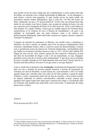 29
para receber navios de maior calado que são, evidentemente, os mais usados neste tipo
de tráfego, em oposição com o tráfego denominado de short sea – ou de cabotagem, o
qual recorre a navios mais pequenos. E, para receber navios de maior calado são
necessários maiores fundos hidrográficos, algo à volta dos -16/-18m ZH (como em
Sines, atualmente, em que o TC possui fundos de -16,5m). Ora, um terminal deste tipo
dentro de um estuário com baixos fundos, com exceção da entrada da barra e da cala
que a percorre até às imediações da Ponte 25 de Abril (cerca de -16m), é uma falácia ou
uma anedota. Se a opção Trafaria, a única que na verdade suporta um Terminal destas
características (e lá voltamos de novo à história do transhipment e de qual a sua
utilidade ou necessidade para um porto Gateway como o de Lisboa), está
definitivamente abandonada, então onde estão a pensar ou a sugerir construir o putativo
Terminal? No Barreiro?
O projeto do terminal de contentores no Barreiro, nos moldes como o anteprojeto o
identifica, faz todo o sentido, no entanto, para lá de me parecer completamente inútil
continuar a desperdiçar tempo a falar e a escrever acerca de desnecessidades e mesmo
com a questiúncula acerca da natureza do Terminal ultrapassada, a profundidade atual
dos fundos nos terminais existentes situam-se entre os -9,5 e -10,5m (vide Capítulo III).
Dragar até uma cota de -16m, mínimo, parece-me não exequível e fantasioso, já para
não falar da necessidade de dragar a cala e da sua manutenção, ou seja, dragagens
periódicas numa zona do rio atreita a forte sedimentação9
. E que fazer com as toneladas
de areia e cascalho retiradas ao rio? Onde depositar todo esse inerte? Noutro lado do rio
formaria uma ilha artificial. Em terra? Com que custos e com que dinheiro?
Como o estudo não se pronuncia nem recomenda a localização do famigerado Terminal
(não era essa a intenção do governo quando anunciou a decisão da localização do
Terminal, nos idos de Setembro, ou pelo menos foi o que transmitiu o SET nos média
quando alegou que a decisão estava nas mãos do GT para justificar a queda da opção
Trafaria), e como o documento ainda está em fase de consulta, e nem existem estudos
de impacto ambiental ou análises custo-benefício realizadas ex-ante, teremos que
aguardar mais algum tempo para saber qual a natureza das cargas e a localização final
do Terminal, tudo detalhes que ainda farão correr muita tinta. A atualização do artigo
passa assim a crónica.
Updated
06 de fevereiro de 2014, 14:55
9
O Mar da Palha encontra-se numa fase de assoreamento preocupante. A fração arenosa do rio Tejo com
proveniência fluvial não ultrapassa a linha Belém/Banática (in: “Contribuição para o Estudo do Estuário
do Tejo - Sedimentologia” de Ricardo Oliveira).
 