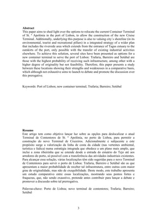 3
Abstract
This paper aims to shed light over the options to relocate the current Container Terminal
of St. ª Apolónia in the port of Lisbon, to allow the construction of the new Cruise
Terminal. Additionally, underlying this purpose is also to valuing city´s shoreline (in its
environmental, tourist and recreational pillars) in a integrated strategy of a wider plan
that includes the riverside area which extends from the entrance of Tagus estuary to the
outskirts of the port, only possible with the transfer of existing industrial activities
elsewhere. To achieve this solution, several sites have been presented as options for a
new container terminal to serve the port of Lisbon: Trafaria, Barreiro and Setúbal are
those with the highest probability of receiving such infrastructure, among other with a
higher degree of originality but not feasibility. Therefore, this paper presents a study
between these locations showing their strengths and weaknesses in a comparative basis,
which although not exhaustive aims to launch to debate and promote the discussion over
this prerogative.
Keywords: Port of Lisbon; new container terminal; Trafaria; Barreiro; Setúbal
Resumo
Este artigo tem como objetivo lançar luz sobre as opções para deslocalizar o atual
Terminal de Contentores de St. ª Apolónia, no porto de Lisboa, para permitir a
construção do novo Terminal de Cruzeiros. Adicionalmente e subjacente a este
propósito surge a valorização da linha de costa da cidade (nas vertentes ambiental,
turística e lúdica) numa estratégia integrada que obedece a um plano mais amplo, que
inclui a zona ribeirinha que se estende desde a entrada do estuário do Tejo até aos
arredores do porto, só possível com a transferência das atividades industriais existentes.
Para alcançar essa solução, várias localizações têm sido sugeridas para o novo Terminal
de Contentores para servir o porto de Lisboa: Trafaria, Barreiro e Setúbal são as que
apresentam a maior probabilidade de receber tal infraestrutura, entre outras com maior
grau de originalidade, mas não de exequibilidade. Deste modo, este trabalho apresenta
um estudo comparativo entre essas localizações, mostrando seus pontos fortes e
fraquezas, que, não sendo exaustivo, pretende antes contribuir para lançar a debate e
promover a discussão sobre tal prerrogativa.
Palavras-chave: Porto de Lisboa; novo terminal de contentores; Trafaria; Barreiro;
Setúbal
 