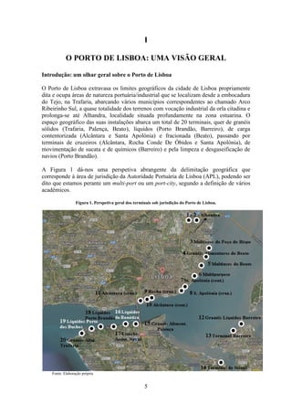 5
I
O PORTO DE LISBOA: UMA VISÃO GERAL
Introdução: um olhar geral sobre o Porto de Lisboa
O Porto de Lisboa extravasa os limites geográficos da cidade de Lisboa propriamente
dita e ocupa áreas de natureza portuária/industrial que se localizam desde a embocadura
do Tejo, na Trafaria, abarcando vários municípios correspondentes ao chamado Arco
Ribeirinho Sul, a quase totalidade dos terrenos com vocação industrial da orla citadina e
prolonga-se até Alhandra, localidade situada profundamente na zona estuarina. O
espaço geográfico das suas instalações abarca um total de 20 terminais, quer de granéis
sólidos (Trafaria, Palença, Beato), líquidos (Porto Brandão, Barreiro), de carga
contentorizada (Alcântara e Santa Apolónia) e fracionada (Beato), passando por
terminais de cruzeiros (Alcântara, Rocha Conde De Óbidos e Santa Apolónia), de
movimentação de sucata e de químicos (Barreiro) e pela limpeza e desgaseificação de
navios (Porto Brandão).
A Figura 1 dá-nos uma perspetiva abrangente da delimitação geográfica que
corresponde à área de jurisdição da Autoridade Portuária de Lisboa (APL), podendo ser
dito que estamos perante um multi-port ou um port-city, segundo a definição de vários
académicos.
Figura 1. Perspetiva geral dos terminais sob jurisdição do Porto de Lisboa.
Fonte: Elaboração própria
 