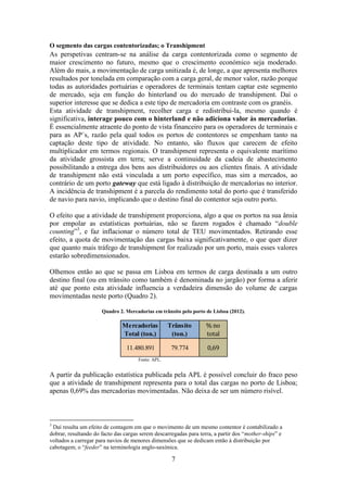7
O segmento das cargas contentorizadas; o Transhipment
As perspetivas centram-se na análise da carga contentorizada como o segmento de
maior crescimento no futuro, mesmo que o crescimento económico seja moderado.
Além do mais, a movimentação de carga unitizada é, de longe, a que apresenta melhores
resultados por tonelada em comparação com a carga geral, de menor valor, razão porque
todas as autoridades portuárias e operadores de terminais tentam captar este segmento
de mercado, seja em função do hinterland ou do mercado de transhipment. Daí o
superior interesse que se dedica a este tipo de mercadoria em contraste com os granéis.
Esta atividade de transhipment, recolher carga e redistribui-la, mesmo quando é
significativa, interage pouco com o hinterland e não adiciona valor às mercadorias.
É essencialmente atraente do ponto de vista financeiro para os operadores de terminais e
para as AP´s, razão pela qual todos os portos de contentores se empenham tanto na
captação deste tipo de atividade. No entanto, são fluxos que carecem de efeito
multiplicador em termos regionais. O transhipment representa o equivalente marítimo
da atividade grossista em terra; serve a continuidade da cadeia de abastecimento
possibilitando a entrega dos bens aos distribuidores ou aos clientes finais. A atividade
de transhipment não está vinculada a um porto específico, mas sim a mercados, ao
contrário de um porto gateway que está ligado à distribuição de mercadorias no interior.
A incidência de transhipment é a parcela do rendimento total do porto que é transferido
de navio para navio, implicando que o destino final do contentor seja outro porto.
O efeito que a atividade de transhipment proporciona, algo a que os portos na sua ânsia
por empolar as estatísticas portuárias, não se fazem rogados é chamado “double
counting”3
, e faz inflacionar o número total de TEU movimentados. Retirando esse
efeito, a quota de movimentação das cargas baixa significativamente, o que quer dizer
que quanto mais tráfego de transhipment for realizado por um porto, mais esses valores
estarão sobredimensionados.
Olhemos então ao que se passa em Lisboa em termos de carga destinada a um outro
destino final (ou em trânsito como também é denominada no jargão) por forma a aferir
até que ponto esta atividade influencia a verdadeira dimensão do volume de cargas
movimentadas neste porto (Quadro 2).
Quadro 2. Mercadorias em trânsito pelo porto de Lisboa (2012).
Fonte: APL.
A partir da publicação estatística publicada pela APL é possível concluir do fraco peso
que a atividade de transhipment representa para o total das cargas no porto de Lisboa;
apenas 0,69% das mercadorias movimentadas. Não deixa de ser um número risível.
3
Daí resulta um efeito de contagem em que o movimento de um mesmo contentor é contabilizado a
dobrar, resultando do facto das cargas serem descarregadas para terra, a partir dos “mother-ships” e
voltados a carregar para navios de menores dimensões que se dedicam então à distribuição por
cabotagem; o “feeder” na terminologia anglo-saxónica.
Mercadorias
Total (ton.)
Trânsito
(ton.)
% no
total
11.480.891 79.774 0,69
 