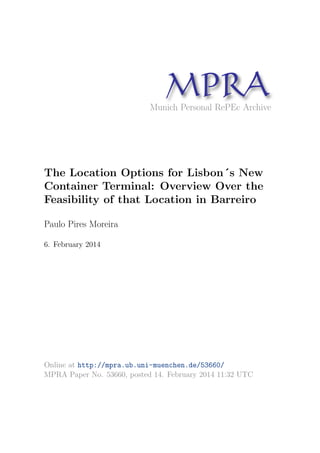 MPRAMunich Personal RePEc Archive
The Location Options for Lisbon´s New
Container Terminal: Overview Over the
Feasibility of that Location in Barreiro
Paulo Pires Moreira
6. February 2014
Online at http://mpra.ub.uni-muenchen.de/53660/
MPRA Paper No. 53660, posted 14. February 2014 11:32 UTC
 