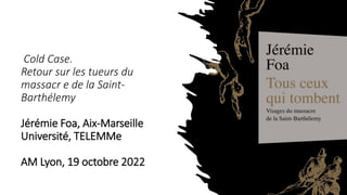 Cold Case.
Retour sur les tueurs du
massacr e de la Saint-
Barthélemy
Jérémie Foa, Aix-Marseille
Université, TELEMMe
AM Lyon, 19 octobre 2022
 