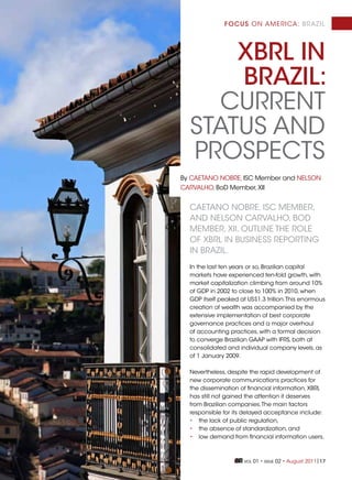 focus on america: brazil




      XBRL in
      BRaziL:
     current
  StatuS anD
  ProSPectS
by caetano nobre, iSc member and nelSon
carValHo, boD member, Xii


  caetano nobre, iSc member,
  anD nelSon carValHo, boD
  member, Xii, outline tHe role
  of Xbrl in buSineSS rePorting
  in brazil.
  in the last ten years or so, brazilian capital
  markets have experienced ten-fold growth, with
  market capitalization climbing from around 10%
  of gDP in 2002 to close to 100% in 2010, when
  gDP itself peaked at uS$1.3 trillion. this enormous
  creation of wealth was accompanied by the
  extensive implementation of best corporate
  governance practices and a major overhaul
  of accounting practices, with a formal decision
  to converge brazilian gaaP with ifrS, both at
  consolidated and individual company levels, as
  of 1 January 2009.

  nevertheless, despite the rapid development of
  new corporate communications practices for
  the dissemination of financial information, Xbrl
  has still not gained the attention it deserves
  from brazilian companies. the main factors
  responsible for its delayed acceptance include:
  • the lack of public regulation,
  • the absence of standardization, and
  • low demand from financial information users.



                      Vol   01 • iSSue 02 • august 2011|17
 