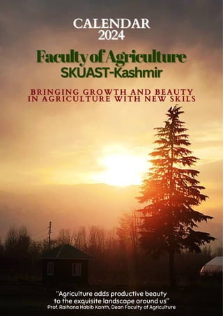 “Agriculture adds productive beauty
to the exquisite landscape around us"
Prof. Raihana Habib Kanth, Dean Faculty of Agriculture
BRINGING GROWTH AND BEAUTY
BRINGING GROWTH AND BEAUTY
IN AGRICULTURE WITH NEW SKILS
IN AGRICULTURE WITH NEW SKILS
2024
2024
CALENDAR
CALENDAR
FacultyofAgriculture
FacultyofAgriculture
SKUAST-Kashmir
SKUAST-Kashmir
 