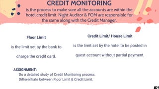 Floor Limit
is the limit set by the bank to
charge the credit card.
CREDIT MONITORING
is the process to make sure all the accounts are within the
hotel credit limit. Night Auditor & FOM are responsible for
the same along with the Credit Manager.
ASSIGNMENT:
Do a detailed study of Credit Monitoring process.
Differentiate between Floor Limit & Credit Limit.
Credit Limit/ House Limit
is the limit set by the hotel to be posted in
guest account without partial payment.
 