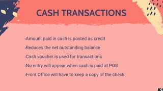 CASH TRANSACTIONS
•Amount paid in cash is posted as credit
•Reduces the net outstanding balance
•Cash voucher is used for transactions
•No entry will appear when cash is paid at POS
•Front Office will have to keep a copy of the check
 