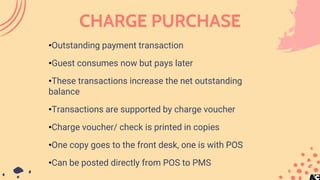 CHARGE PURCHASE
•Outstanding payment transaction
•Guest consumes now but pays later
•These transactions increase the net outstanding
balance
•Transactions are supported by charge voucher
•Charge voucher/ check is printed in copies
•One copy goes to the front desk, one is with POS
•Can be posted directly from POS to PMS
 