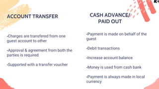 ACCOUNT TRANSFER
•Charges are transfered from one
guest account to other
•Approval & agreement from both the
parties is required
•Supported with a transfer voucher
•Payment is made on behalf of the
guest
•Debit transactions
•Increase account balance
•Money is used from cash bank
•Payment is always made in local
currency
CASH ADVANCE/
PAID OUT
 