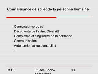 Connaissance de soi et de la personne humaine



    Connaissance de soi
    Découverte de l’autre. Diversité
    Complexité et singularité de la personne
    Communication
    Autonomie, co-responsabilité
    …




M.Liu             Etudes Socio-            10
 