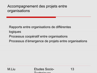 Accompagnement des projets entre
organisations



 Rapports entre organisations de différentes
 logiques
 Processus coopératif entre organisations
 Processus d’émergence de projets entre organisations




M.Liu            Etudes Socio-           13
 