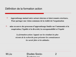 Définition de la formation action


     Apprentissage mutuel entre acteurs internes et intervenants exterieurs,
       Pour partager une vision commune de la réalité de l’organisation

    mise en œuvre des processus d’apprentissage fondés sur l’autonomie et la
      coopération, l’égalité et la diversité, la coresponsabilité et l’équité

             La formation action s’appuie sur les résultats les plus
            récents de la recherche pour présenter les connaissances
                          les savoir faire et les attitudes.




M.Liu                     Etudes Socio-                       2
 