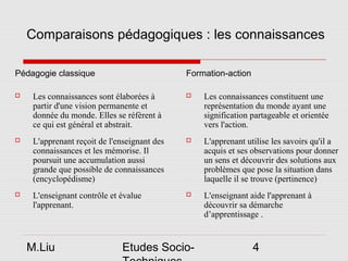 Comparaisons pédagogiques : les connaissances

Pédagogie classique                           Formation-action

    Les connaissances sont élaborées à          Les connaissances constituent une
     partir d'une vision permanente et            représentation du monde ayant une
     donnée du monde. Elles se réfèrent à         signification partageable et orientée
     ce qui est général et abstrait.              vers l'action.
    L'apprenant reçoit de l'enseignant des      L'apprenant utilise les savoirs qu'il a
     connaissances et les mémorise. Il            acquis et ses observations pour donner
     poursuit une accumulation aussi              un sens et découvrir des solutions aux
     grande que possible de connaissances         problèmes que pose la situation dans
     (encyclopédisme)                             laquelle il se trouve (pertinence)
    L'enseignant contrôle et évalue             L'enseignant aide l'apprenant à
     l'apprenant.                                 découvrir sa démarche
                                                  d’apprentissage .


    M.Liu                     Etudes Socio-                      4
 