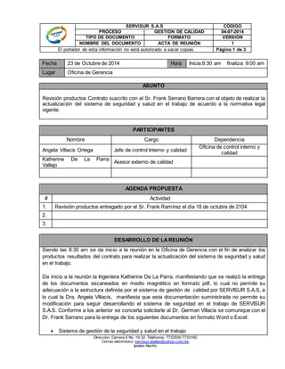 SERVISUR S.A.S CÓDIGO 
PROCESO GESTIÓN DE CALIDAD 04-07-2014 
TIPO DE DOCUMENTO FORMATO VERSIÓN 
NOMBRE DEL DOCUMENTO ACTA DE REUNIÓN 1 
El portador de esta información no está autorizado a sacar copias. Página 1 de 3 
Fecha 23 de Octubre de 2014 Hora Inicia:8:30 am finaliza: 9:00 am 
Lugar Oficina de Gerencia 
ASUNTO 
Revisión productos Contrato suscrito con el Sr. Frank Serrano Barrera con el objeto de realizar la 
actualización del sistema de seguridad y salud en el trabajo de acuerdo a la normativa legal 
vigente. 
PARTICIPANTES 
Nombre Cargo Dependencia 
Angela Villacis Ortega Jefe de control Interno y calidad 
Dirección: Carrera 6 No. 19-32. Teléfonos: 7732939-7733160. 
Correo electrónico: servisur.ipiales@yahoo.com.mx. 
Ipiales-Nariño. 
Oficina de control interno y 
calidad 
Katherine De La Parra 
Vallejo 
Asesor externo de calidad 
AGENDA PROPUESTA 
# Actividad 
1. Revisión productos entregado por el Sr. Frank Ramírez el día 18 de octubre de 2104 
2. 
3. 
DESARROLLO DE LA REUNIÓN 
Siendo las 8:30 am se da inicio a la reunión en la Oficina de Gerencia con el fin de analizar los 
productos resultados del contrato para realizar la actualización del sistema de seguridad y salud 
en el trabajo. 
Da inicio a la reunión la Ingeniera Katherine De La Parra, manifestando que se realizó la entrega 
de los documentos escaneados en medio magnético en formato pdf, lo cual no permite su 
adecuación a la estructura definida por el sistema de gestión de calidad por SERVISUR S.A.S, a 
lo cual la Dra. Angela Villacis, manifiesta que esta documentación suministrada no permite su 
modificación para seguir desarrollando el sistema de seguridad en el trabajo de SERVISUR 
S.A.S. Conforme a los anterior se concerta solicitarle al Dr. German Villacis se comunique con el 
Dr. Frank Serrano para la entrega de los siguientes documentos en formato Word o Excel: 
 Sistema de gestión de la seguridad y salud en el trabajo 
 