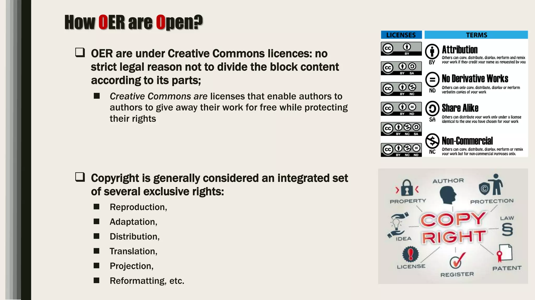 How OER are Open?
 OER are under Creative Commons licences: no
strict legal reason not to divide the block content
according to its parts;
 Creative Commons are licenses that enable authors to
authors to give away their work for free while protecting
their rights
 Copyright is generally considered an integrated set
of several exclusive rights:
 Reproduction,
 Adaptation,
 Distribution,
 Translation,
 Projection,
 Reformatting, etc.
 
