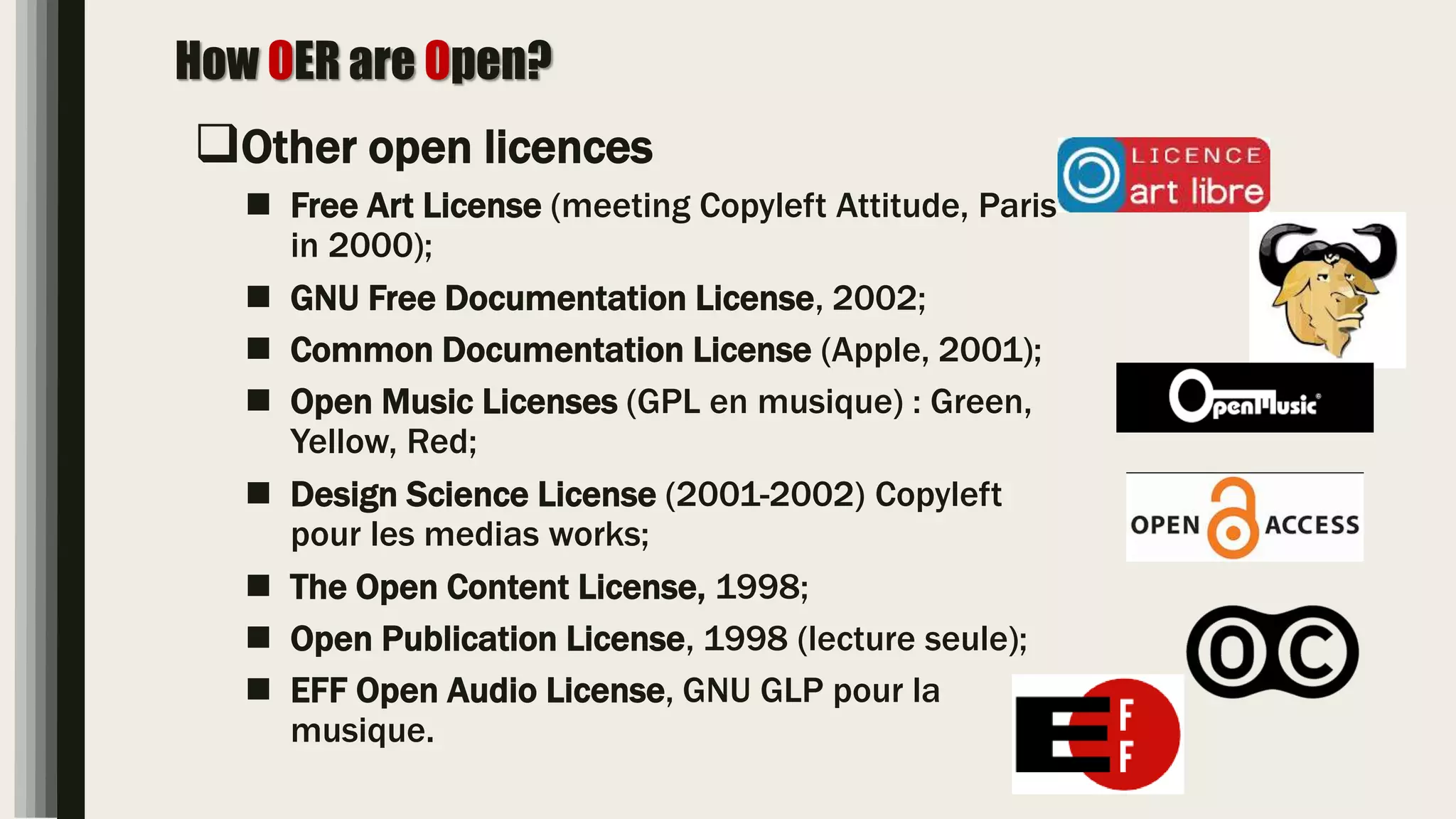 How OER are Open?
Other open licences
 Free Art License (meeting Copyleft Attitude, Paris
in 2000);
 GNU Free Documentation License, 2002;
 Common Documentation License (Apple, 2001);
 Open Music Licenses (GPL en musique) : Green,
Yellow, Red;
 Design Science License (2001-2002) Copyleft
pour les medias works;
 The Open Content License, 1998;
 Open Publication License, 1998 (lecture seule);
 EFF Open Audio License, GNU GLP pour la
musique.
 