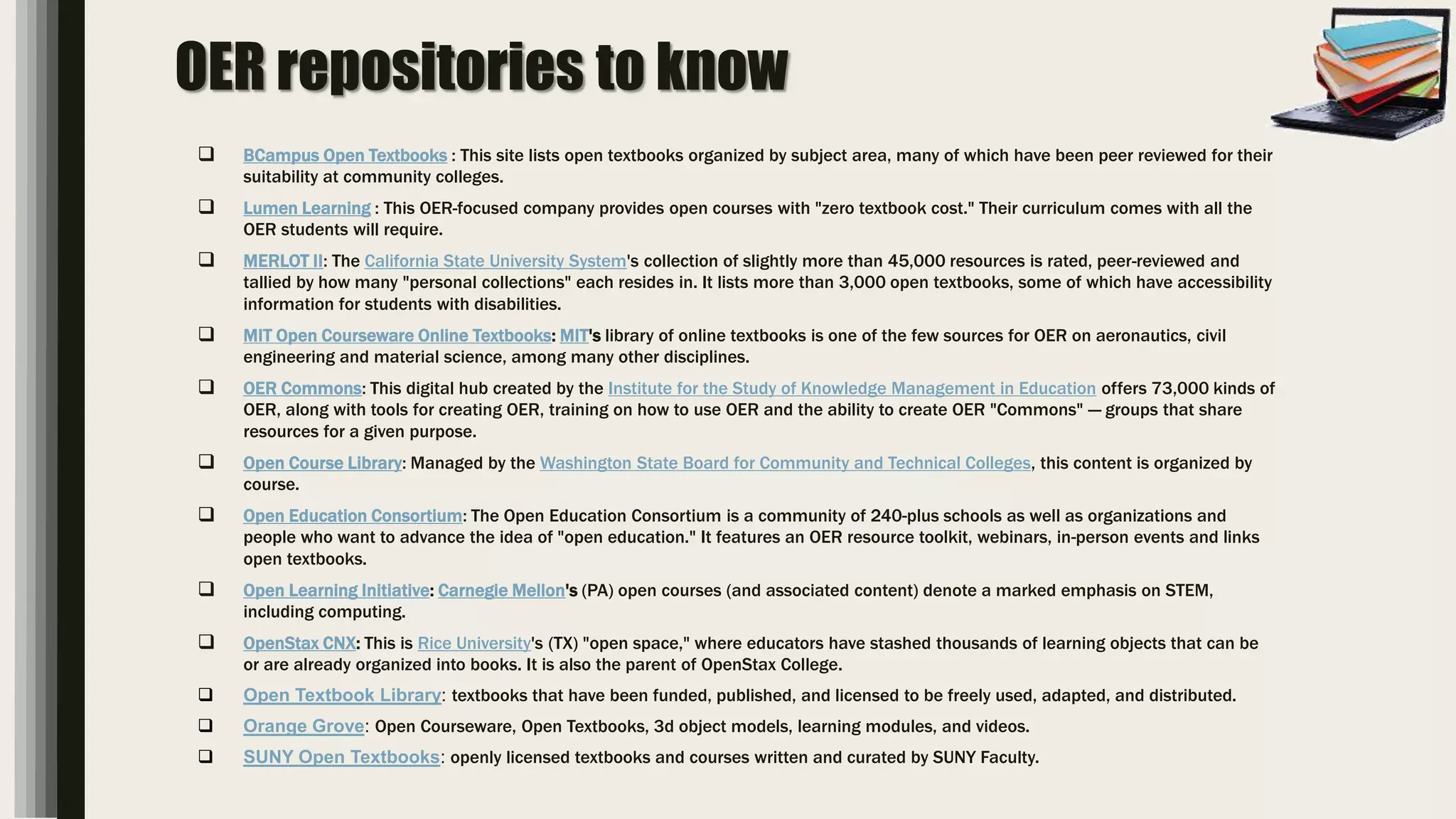 OER repositories to know
 BCampus Open Textbooks : This site lists open textbooks organized by subject area, many of which have been peer reviewed for their
suitability at community colleges.
 Lumen Learning : This OER-focused company provides open courses with "zero textbook cost." Their curriculum comes with all the
OER students will require.
 MERLOT II: The California State University System's collection of slightly more than 45,000 resources is rated, peer-reviewed and
tallied by how many "personal collections" each resides in. It lists more than 3,000 open textbooks, some of which have accessibility
information for students with disabilities.
 MIT Open Courseware Online Textbooks: MIT's library of online textbooks is one of the few sources for OER on aeronautics, civil
engineering and material science, among many other disciplines.
 OER Commons: This digital hub created by the Institute for the Study of Knowledge Management in Education offers 73,000 kinds of
OER, along with tools for creating OER, training on how to use OER and the ability to create OER "Commons" — groups that share
resources for a given purpose.
 Open Course Library: Managed by the Washington State Board for Community and Technical Colleges, this content is organized by
course.
 Open Education Consortium: The Open Education Consortium is a community of 240-plus schools as well as organizations and
people who want to advance the idea of "open education." It features an OER resource toolkit, webinars, in-person events and links
open textbooks.
 Open Learning Initiative: Carnegie Mellon's (PA) open courses (and associated content) denote a marked emphasis on STEM,
including computing.
 OpenStax CNX: This is Rice University's (TX) "open space," where educators have stashed thousands of learning objects that can be
or are already organized into books. It is also the parent of OpenStax College.
 Open Textbook Library: textbooks that have been funded, published, and licensed to be freely used, adapted, and distributed.
 Orange Grove: Open Courseware, Open Textbooks, 3d object models, learning modules, and videos.
 SUNY Open Textbooks: openly licensed textbooks and courses written and curated by SUNY Faculty.
 