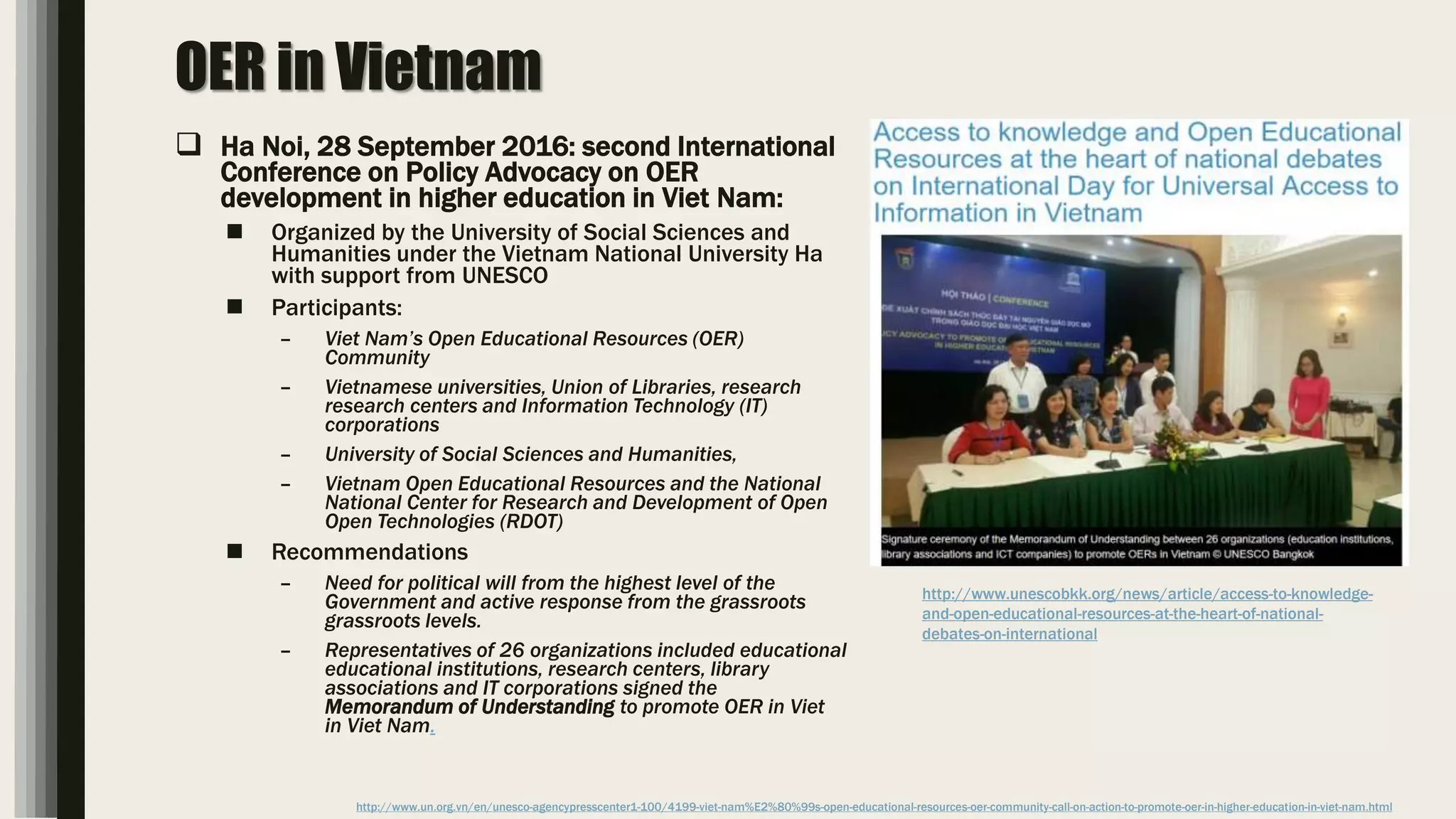 OER in Vietnam
 Ha Noi, 28 September 2016: second International
Conference on Policy Advocacy on OER
development in higher education in Viet Nam:
 Organized by the University of Social Sciences and
Humanities under the Vietnam National University Ha
with support from UNESCO
 Participants:
– Viet Nam’s Open Educational Resources (OER)
Community
– Vietnamese universities, Union of Libraries, research
research centers and Information Technology (IT)
corporations
– University of Social Sciences and Humanities,
– Vietnam Open Educational Resources and the National
National Center for Research and Development of Open
Open Technologies (RDOT)
 Recommendations
– Need for political will from the highest level of the
Government and active response from the grassroots
grassroots levels.
– Representatives of 26 organizations included educational
educational institutions, research centers, library
associations and IT corporations signed the
Memorandum of Understanding to promote OER in Viet
in Viet Nam.
http://www.un.org.vn/en/unesco-agencypresscenter1-100/4199-viet-nam%E2%80%99s-open-educational-resources-oer-community-call-on-action-to-promote-oer-in-higher-education-in-viet-nam.html
http://www.unescobkk.org/news/article/access-to-knowledge-
and-open-educational-resources-at-the-heart-of-national-
debates-on-international
 