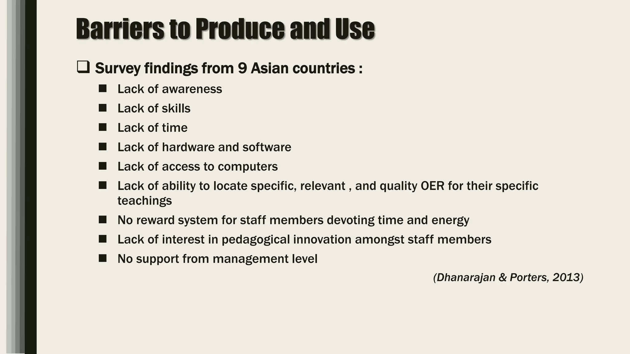 Barriers to Produce and Use
 Survey findings from 9 Asian countries :
 Lack of awareness
 Lack of skills
 Lack of time
 Lack of hardware and software
 Lack of access to computers
 Lack of ability to locate specific, relevant , and quality OER for their specific
teachings
 No reward system for staff members devoting time and energy
 Lack of interest in pedagogical innovation amongst staff members
 No support from management level
(Dhanarajan & Porters, 2013)
 