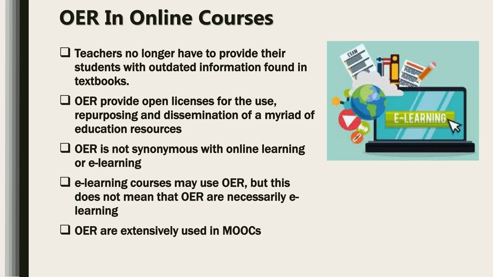 OER In Online Courses
 Teachers no longer have to provide their
students with outdated information found in
textbooks.
 OER provide open licenses for the use,
repurposing and dissemination of a myriad of
education resources
 OER is not synonymous with online learning
or e-learning
 e-learning courses may use OER, but this
does not mean that OER are necessarily e-
learning
 OER are extensively used in MOOCs
 
