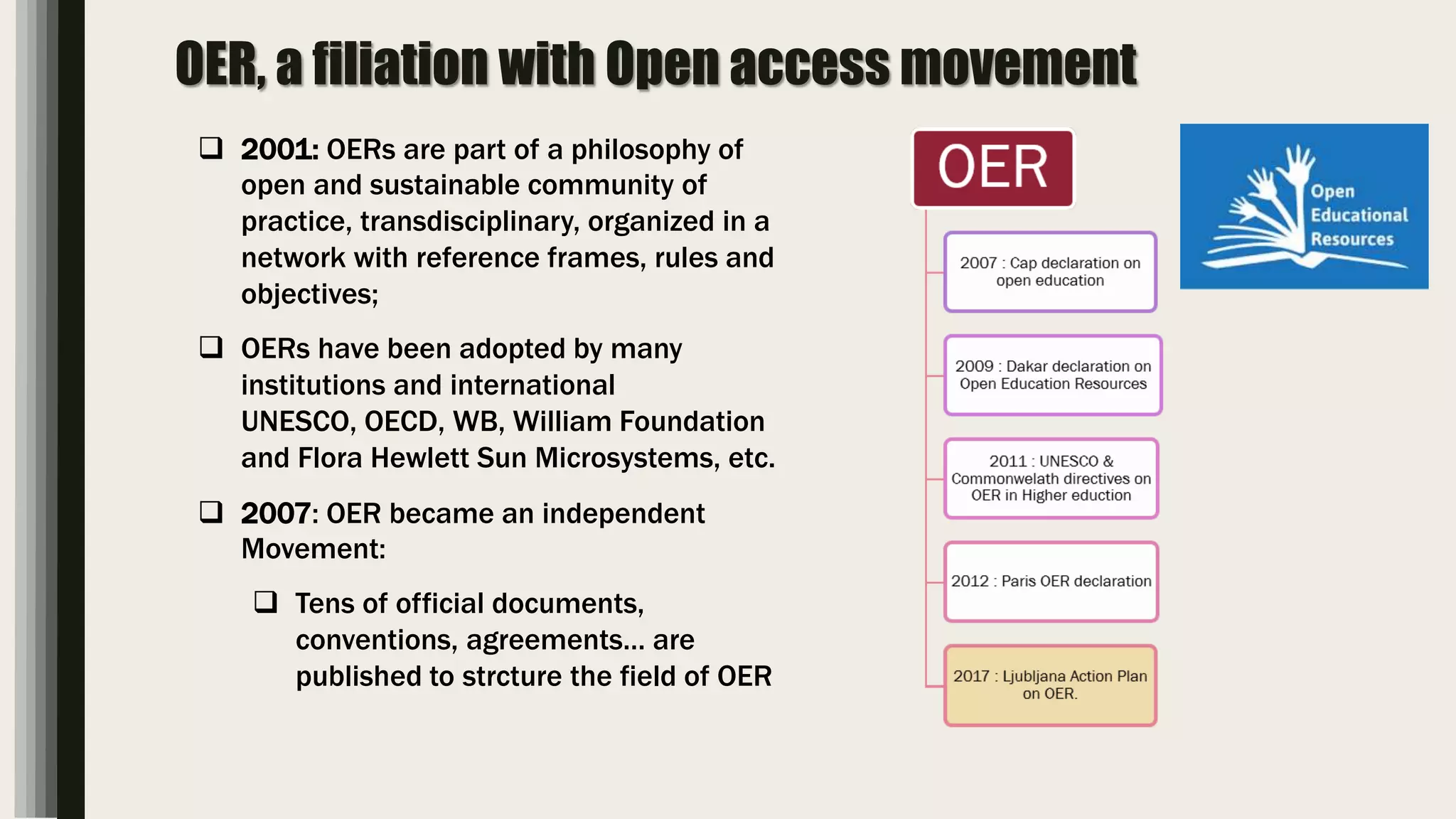 OER, a filiation with Open access movement
 2001: OERs are part of a philosophy of
open and sustainable community of
practice, transdisciplinary, organized in a
network with reference frames, rules and
objectives;
 OERs have been adopted by many
institutions and international
UNESCO, OECD, WB, William Foundation
and Flora Hewlett Sun Microsystems, etc.
 2007: OER became an independent
Movement:
 Tens of official documents,
conventions, agreements… are
published to strcture the field of OER
 