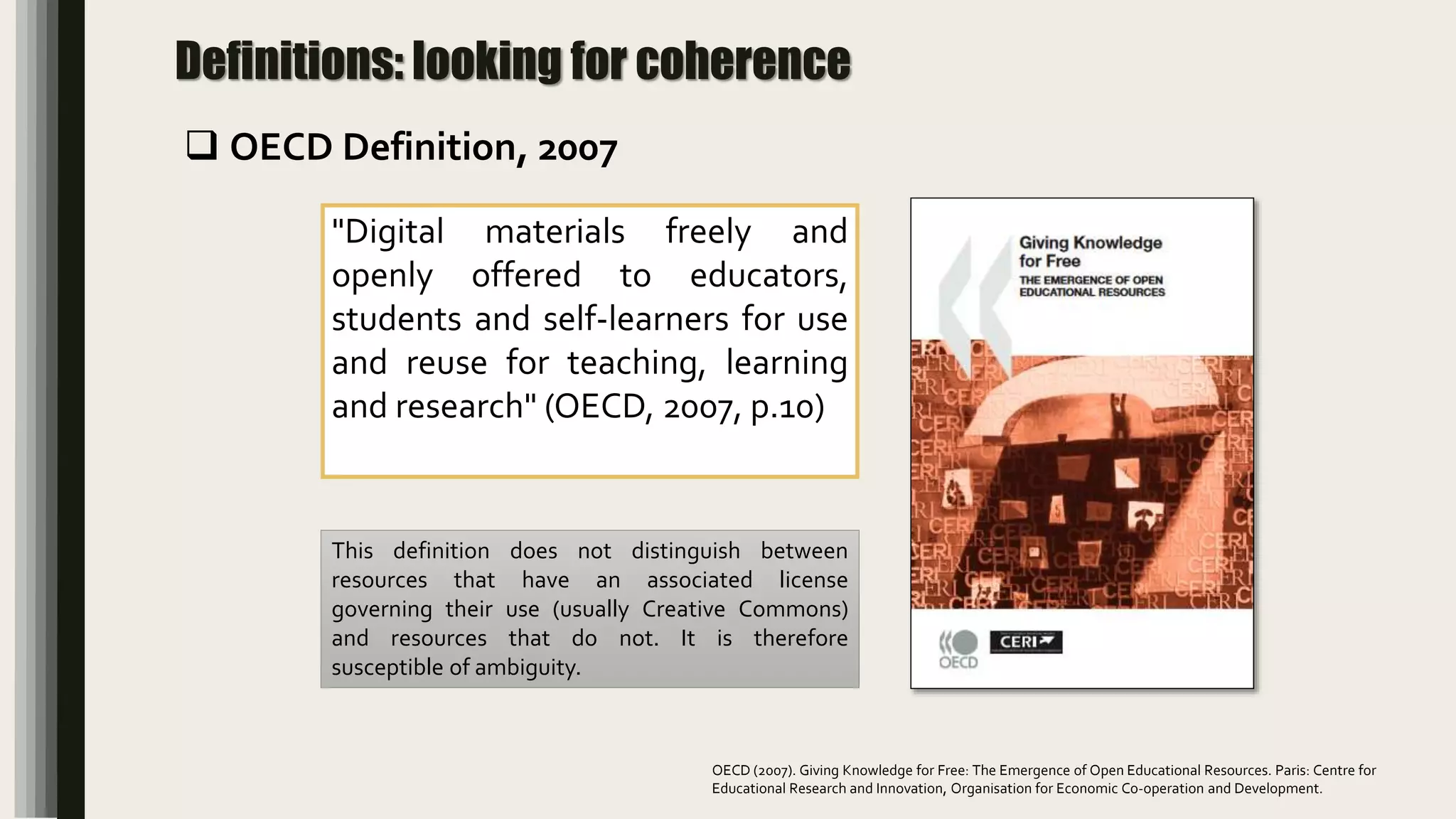 Definitions: looking for coherence
"Digital materials freely and
openly offered to educators,
students and self-learners for use
and reuse for teaching, learning
and research" (OECD, 2007, p.10)
This definition does not distinguish between
resources that have an associated license
governing their use (usually Creative Commons)
and resources that do not. It is therefore
susceptible of ambiguity.
 OECD Definition, 2007
OECD (2007). Giving Knowledge for Free: The Emergence of Open Educational Resources. Paris: Centre for
Educational Research and Innovation, Organisation for Economic Co-operation and Development.
 