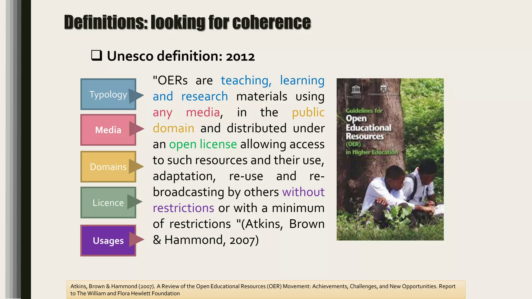 Definitions: looking for coherence
Domains
Media
Licence
Atkins, Brown & Hammond (2007). A Review of the Open Educational Resources (OER) Movement: Achievements, Challenges, and New Opportunities. Report
to The William and Flora Hewlett Foundation
Typology
"OERs are teaching, learning
and research materials using
any media, in the public
domain and distributed under
an open license allowing access
to such resources and their use,
adaptation, re-use and re-
broadcasting by others without
restrictions or with a minimum
of restrictions "(Atkins, Brown
& Hammond, 2007)Usages
 Unesco definition: 2012
 