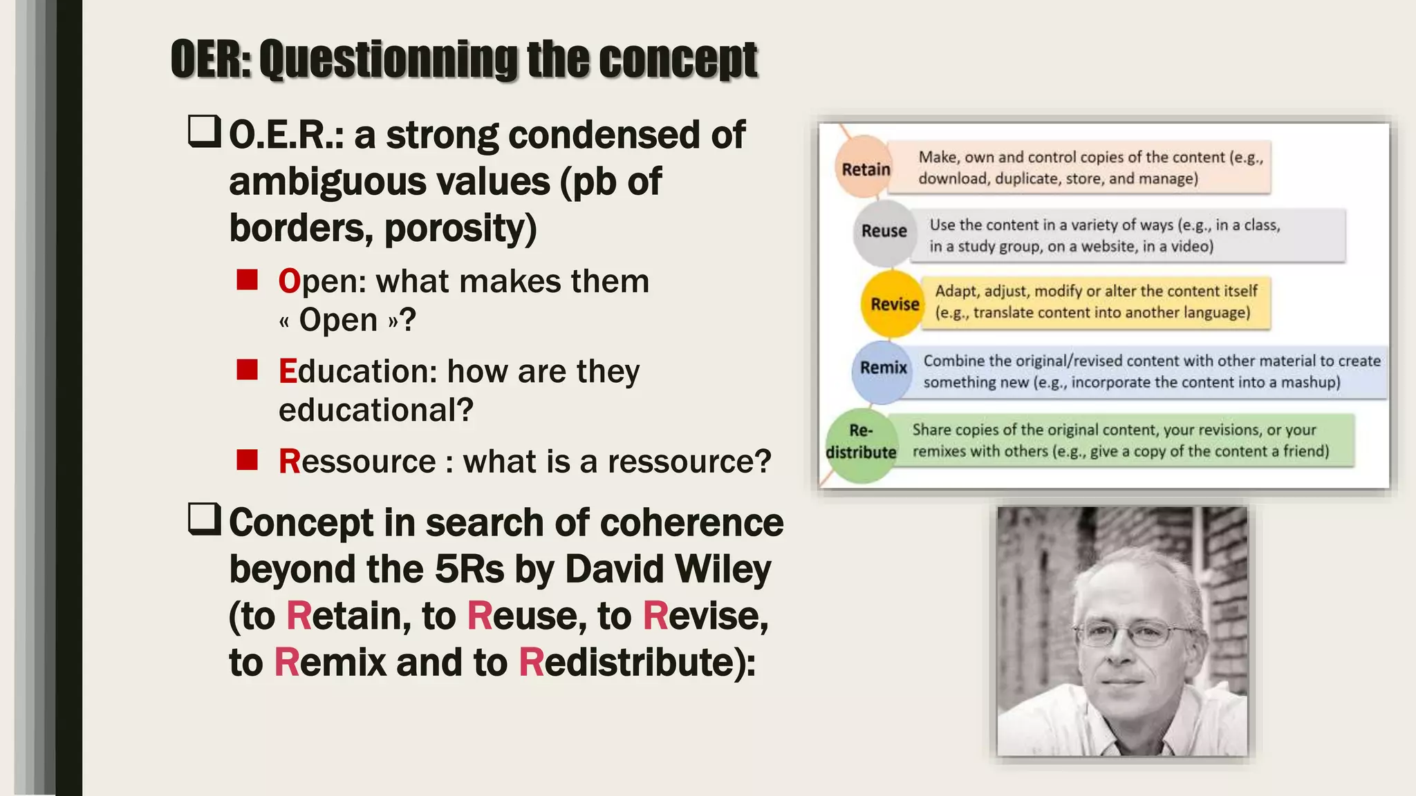 OER: Questionning the concept
O.E.R.: a strong condensed of
ambiguous values (pb of
borders, porosity)
 Open: what makes them
« Open »?
 Education: how are they
educational?
 Ressource : what is a ressource?
Concept in search of coherence
beyond the 5Rs by David Wiley
(to Retain, to Reuse, to Revise,
to Remix and to Redistribute):
 