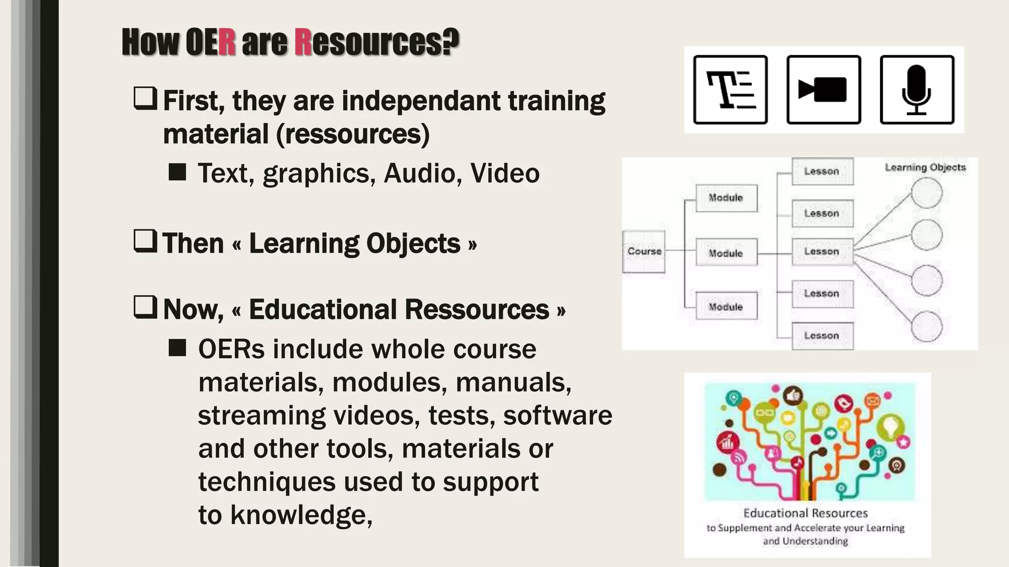 How OER are Resources?
First, they are independant training
material (ressources)
 Text, graphics, Audio, Video
Then « Learning Objects »
Now, « Educational Ressources »
 OERs include whole course
materials, modules, manuals,
streaming videos, tests, software
and other tools, materials or
techniques used to support
to knowledge,
 