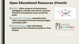 Open Educational Resources (French)
 BNEUF: offers access to all documentary,
pedagogical, scientific and cultural resources
offered by Francophonie actors around the
world.
 L’Université numérique: association (law
1901) composed of 8 French thematic digital
universities (UNT)
 FISCALITÉuqtr.ca: Open Educational
Resources of the Université du Québec à Trois-
Rivières
 