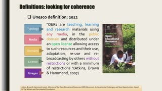 Definitions: looking for coherence
Domains
Media
Licence
Atkins, Brown & Hammond (2007). A Review of the Open Educational Resources (OER) Movement: Achievements, Challenges, and New Opportunities. Report
to The William and Flora Hewlett Foundation
Typology
"OERs are teaching, learning
and research materials using
any media, in the public
domain and distributed under
an open license allowing access
to such resources and their use,
adaptation, re-use and re-
broadcasting by others without
restrictions or with a minimum
of restrictions "(Atkins, Brown
& Hammond, 2007)Usages
 Unesco definition: 2012
 