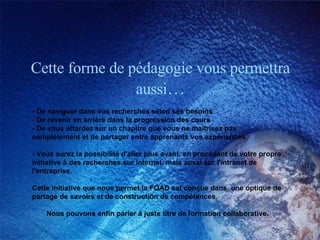 Cette forme de pédagogie vous permettra aussi … - De naviguer dans vos recherches selon ses besoins - De revenir en arrière dans la progression des cours - De vous attardez sur un chapitre que vous ne maitrisez pas complètement et de partager entre apprenants vos expériences.  - Vous aurez la possibilité d'aller plus avant, en procédant de votre propre initiative à des recherches sur internet, mais aussi sur l'intranet de l'entreprise.  Cette initiative que nous permet la FOAD est conçue dans  une optique de partage de savoirs et de construction de compétences.  Nous pouvons enfin parler à juste titre de formation collaborative. 
