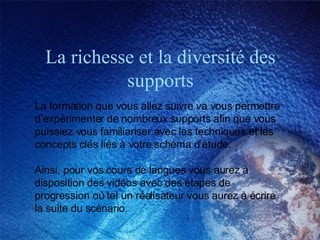 La richesse et la diversité des supports La formation que vous allez suivre va vous permettre d’expérimenter de nombreux supports afin que vous puissiez vous familiariser avec les techniques et les concepts clés liés à votre schéma d’étude.  Ainsi, pour vos cours de langues vous aurez à disposition des vidéos avec des étapes de progression où tel un réalisateur vous aurez à écrire la suite du scénario.  