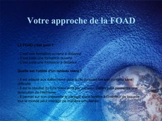 Votre approche de la FOAD La FOAD c'est quoi ? - C'est une formation ouverte à distance  - C'est juste une formation ouverte  - C'est juste une formation à distance  Quelle est l'utilité d'un tableau blanc? - Il est adapté aux daltonniens pour qu'ils puissent lire son contenu sans difficulté  - Il est le résultat du livre blanc écrit par Jacques Delors pour permettre une diminution de l'illétrisme  - Il permet sur son ordinateur le partage d'une fenêtre à l'intérieur de laquelle tout le monde peut interagir de manière simultanée  