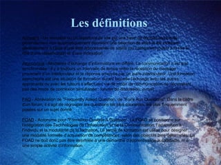 Les définitions Annuaire  - Un annuaire ou un répertoire de site est une base de donnée constituée généralement non automatiquement décrivant une sélection de sites et les indexant généralement à l’aide d’une liste arborescente de sujets (ou catégories) jouant à la fois le rôle d’une classification et d’une indexation. Asynchrone  - Modalités d’échange d’informations en différé. La communication n’est pas synchronisée : il y a toujours un intervalle de temps entre la réception du message provenant d’un interlocuteur et la réponse envoyée par un autre interlocuteur. Une formation asynchrone est une situation de formation durant laquelle l’échange avec les autres apprenants ou avec les tuteurs s’effectuent via de mode de communication ne nécessitant pas des mode de connexion simultanée : forums de discussion, e-mail... FAQ  - Abréviation de "Frequently Asked Question, de "Foire Aux Questions". Dans la cadre d’un forum, il s’agit de regrouper les questions les plus courantes, les plus fréquemment posées sur un sujet donné. FOAD  - Acronyme pour "Formation Ouverte A Distance". La FOAD se positionne sur l’intégration des Technologies de l’Information et de la Communication, l’adaptation à l’individu et la modularité de la formation. Le terme de formation est utilisé pour désigner une modalité formelle d’acquisition de compétences, selon des objectifs bien déterminés. La FOAD ne doit donc pas être assimilée à une démarche d’apprentissage autodidacte, ni à une simple activité d’information. 