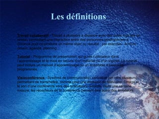Les définitions Travail collaboratif  - Travail à plusieurs à distance avec des outils logiciels en réseau permettant une interaction entre des personnes généralement à distance pour co-produire un même objet ou résultat : par exemple : écriture, dessin, agenda, planning... Tutoriel  - Programme de présentation qui guide l’utilisateur dans l’apprentissage et la mise en oeuvre d’un matériel ou d’un logiciel. Le tutoriel peut inclure un manuel d’apprentissage ou un ensemble d’exercices programmés. Visioconférence   - Système de communication centralisé (un vers plusieurs) permettant de transmettre, comme pour une émission de télévision, l’image et le son d’une conférence vers des ordinateurs distants. Dans une certaine mesure, les récepteurs de la conférence peuvent être aussi des émetteurs. 
