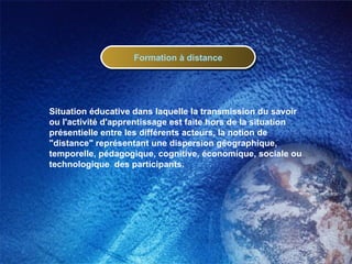 Formation à distance Situation éducative dans laquelle la transmission du savoir ou l'activité d'apprentissage est faite hors de la situation présentielle entre les différents acteurs, la notion de "distance" représentant une dispersion géographique, temporelle, pédagogique, cognitive, économique, sociale ou technologique  des participants. 