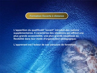 L'apparition du qualificatif "ouvert" introduit des notions supplémentaires. Il caractérise des situations qui offrent une plus grande accessibilité, une plus grande souplesse ou flexibilité dans leur mode d'organisation pédagogique. L’apprenant est l’acteur de son parcours de formation Formation Ouverte à distance 