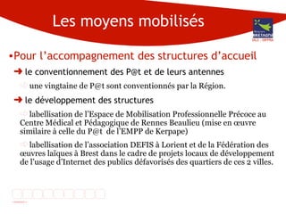 Les moyens mobilisés Pour l’accompagnement des structures d’accueil le conventionnement des P@t et de leurs antennes une vingtaine de P@t sont conventionnés par la Région. le développement des structures labellisation de l’Espace de Mobilisation Professionnelle Précoce au Centre Médical et Pédagogique de Rennes Beaulieu (mise en œuvre similaire à celle du P@t  de l’EMPP de Kerpape) labellisation de l’association DEFIS à Lorient et de la Fédération des œuvres laïques à Brest dans le cadre de projets locaux de développement de l’usage d’Internet des publics défavorisés des quartiers de ces 2 villes. DG3 - DIFPRA 
