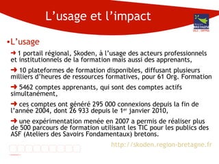 L’usage et l’impact L’usage 1 portail régional, Skoden, à l’usage des acteurs professionnels et institutionnels de la formation mais aussi des apprenants, 10 plateformes de formation disponibles, diffusant plusieurs milliers d’heures de ressources formatives, pour 61 Org. Formation 5462 comptes apprenants, qui sont des comptes actifs simultanément, ces comptes ont généré 295 000 connexions depuis la fin de l’année 2004, dont 26 933 depuis le 1 er  janvier 2010, une expérimentation menée en 2007 a permis de réaliser plus de 500 parcours de formation utilisant les TIC pour les publics des ASF (Ateliers des Savoirs Fondamentaux) bretons. http://skoden.region-bretagne.fr DG3 - DIFPRA 